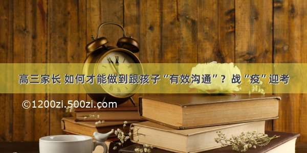 高三家长 如何才能做到跟孩子“有效沟通”？战“疫”迎考