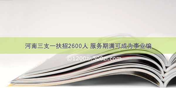 河南三支一扶招2600人 服务期满可成为事业编