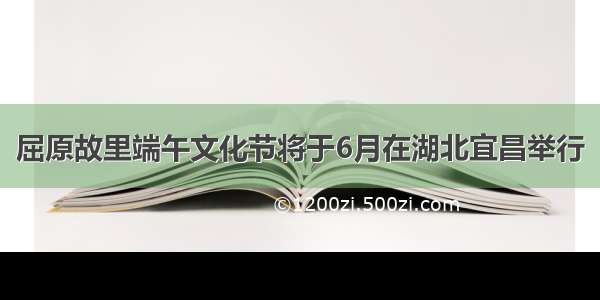 屈原故里端午文化节将于6月在湖北宜昌举行