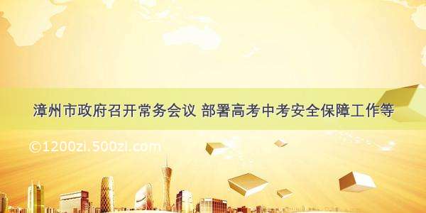 漳州市政府召开常务会议 部署高考中考安全保障工作等