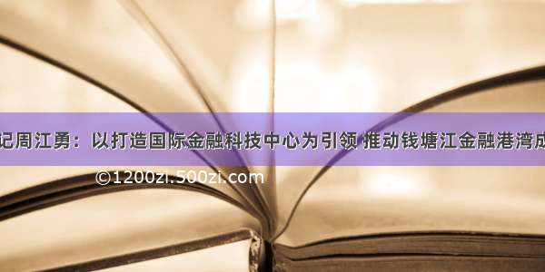 杭州市委书记周江勇：以打造国际金融科技中心为引领 推动钱塘江金融港湾成为创新活力