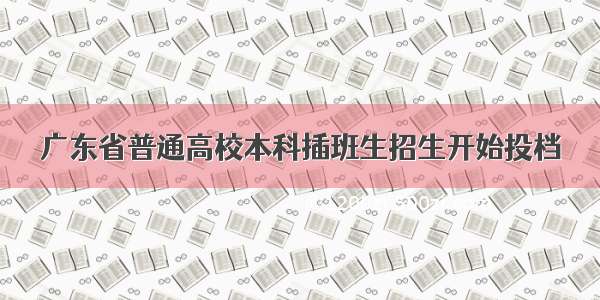 广东省普通高校本科插班生招生开始投档