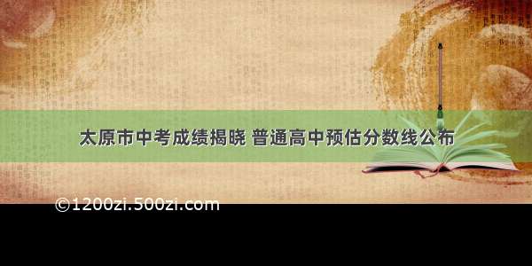 太原市中考成绩揭晓 普通高中预估分数线公布