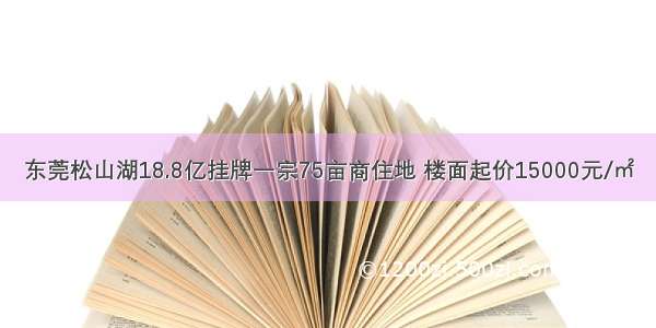 东莞松山湖18.8亿挂牌一宗75亩商住地 楼面起价15000元/㎡