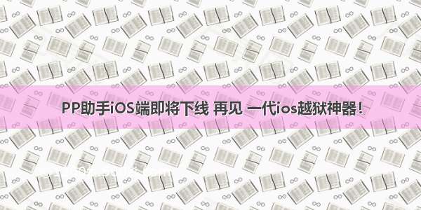 PP助手iOS端即将下线 再见 一代ios越狱神器！