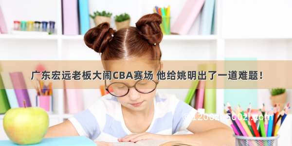 广东宏远老板大闹CBA赛场 他给姚明出了一道难题！