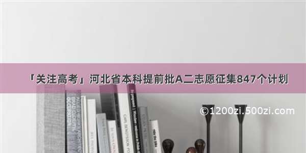 「关注高考」河北省本科提前批A二志愿征集847个计划