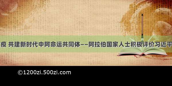 携手抗疫 共建新时代中阿命运共同体——阿拉伯国家人士积极评价习近平致中国