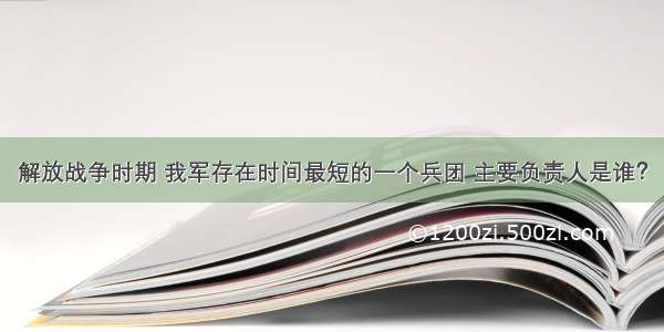 解放战争时期 我军存在时间最短的一个兵团 主要负责人是谁？