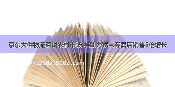 京东大件物流深耕农村市场 将助力家电专卖店销售5倍增长