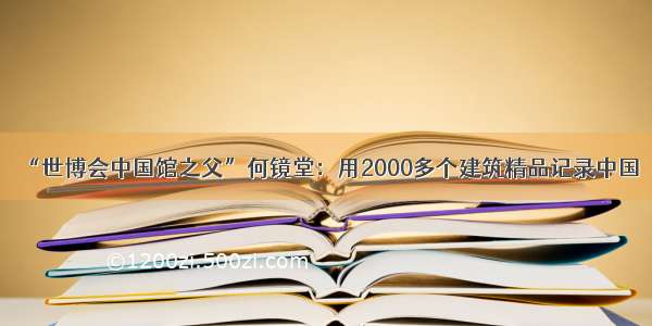 “世博会中国馆之父”何镜堂：用2000多个建筑精品记录中国