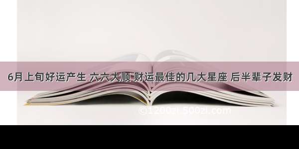 6月上旬好运产生 六六大顺 财运最佳的几大星座 后半辈子发财