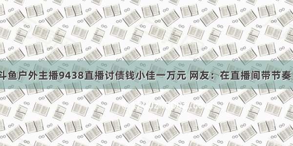 斗鱼户外主播9438直播讨债钱小佳一万元 网友：在直播间带节奏？