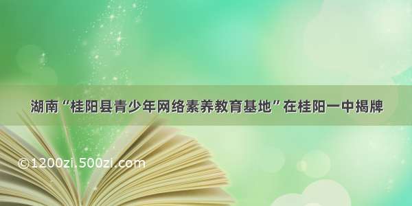 湖南“桂阳县青少年网络素养教育基地”在桂阳一中揭牌