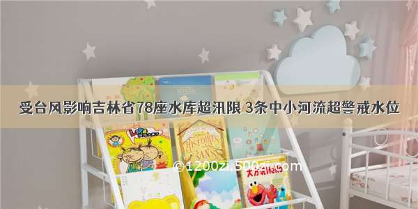 受台风影响吉林省78座水库超汛限 3条中小河流超警戒水位