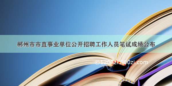 郴州市市直事业单位公开招聘工作人员笔试成绩公布