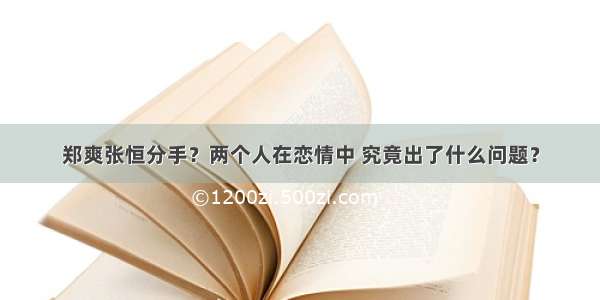 郑爽张恒分手？两个人在恋情中 究竟出了什么问题？