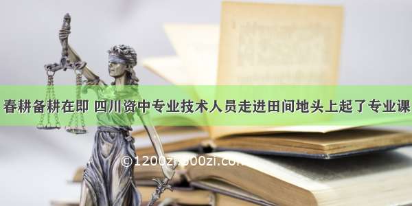 春耕备耕在即 四川资中专业技术人员走进田间地头上起了专业课