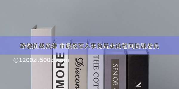 致敬抗战英雄 市退役军人事务局走访慰问抗战老兵