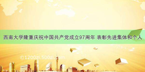 西南大学隆重庆祝中国共产党成立97周年 表彰先进集体和个人