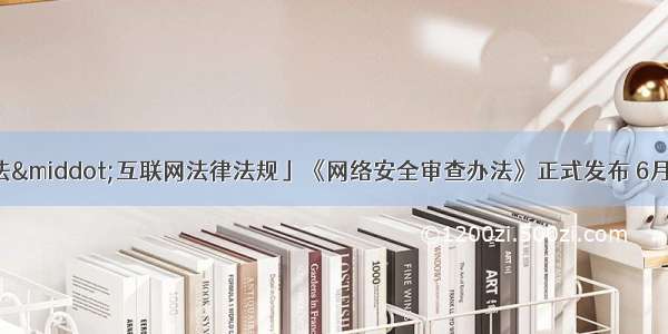 「网信V普法&middot;互联网法律法规」《网络安全审查办法》正式发布 6月1日起实施（