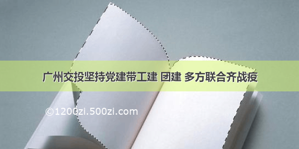 广州交投坚持党建带工建 团建 多方联合齐战疫