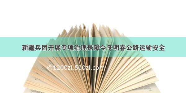 新疆兵团开展专项治理保障今冬明春公路运输安全