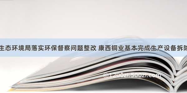 西昌生态环境局落实环保督察问题整改 康西铜业基本完成生产设备拆除工作