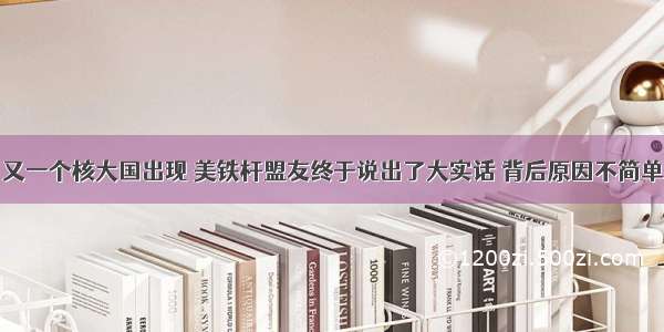 又一个核大国出现 美铁杆盟友终于说出了大实话 背后原因不简单