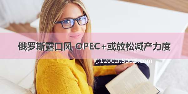 俄罗斯露口风 OPEC+或放松减产力度