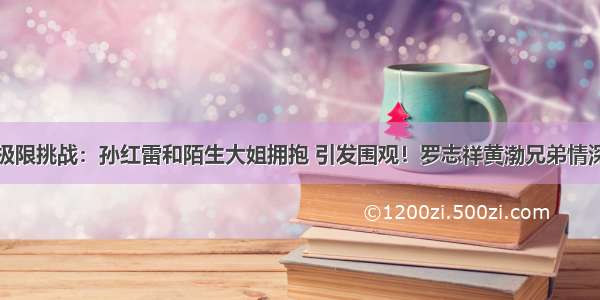 极限挑战：孙红雷和陌生大姐拥抱 引发围观！罗志祥黄渤兄弟情深