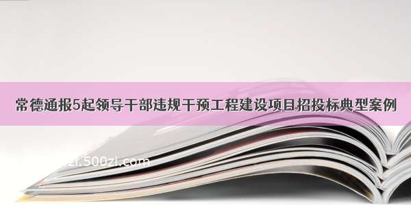 常德通报5起领导干部违规干预工程建设项目招投标典型案例