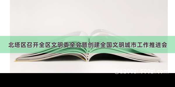 北塔区召开全区文明委全会暨创建全国文明城市工作推进会