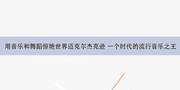 用音乐和舞蹈惊艳世界迈克尔杰克逊 一个时代的流行音乐之王