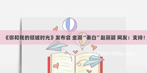 《你和我的倾城时光》发布会 金瀚“表白”赵丽颖 网友：支持！