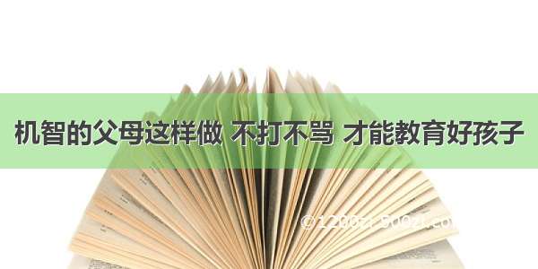 机智的父母这样做 不打不骂 才能教育好孩子