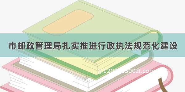 市邮政管理局扎实推进行政执法规范化建设