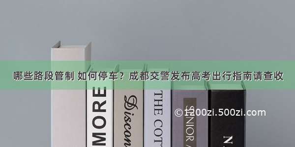 哪些路段管制 如何停车？成都交警发布高考出行指南请查收