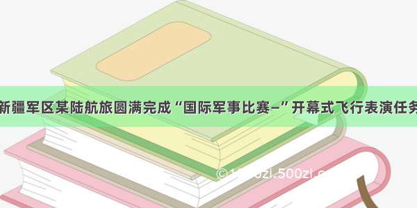 新疆军区某陆航旅圆满完成“国际军事比赛—”开幕式飞行表演任务