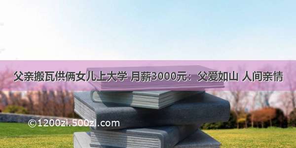 父亲搬瓦供俩女儿上大学 月薪3000元：父爱如山 人间亲情