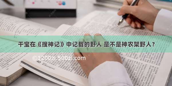 干宝在《搜神记》中记载的野人 是不是神农架野人？