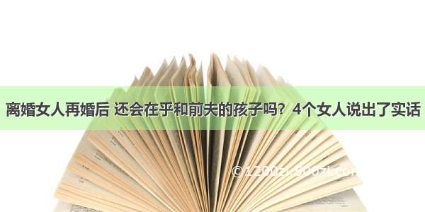 离婚女人再婚后 还会在乎和前夫的孩子吗？4个女人说出了实话