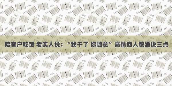 陪客户吃饭 老实人说：“我干了 你随意” 高情商人敬酒说三点