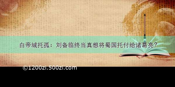 白帝城托孤：刘备临终当真想将蜀国托付给诸葛亮？