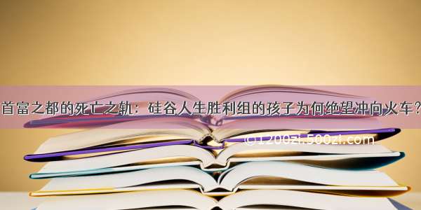 首富之都的死亡之轨：硅谷人生胜利组的孩子为何绝望冲向火车？