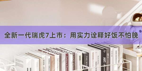 全新一代瑞虎7上市：用实力诠释好饭不怕晚