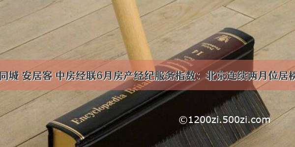 58同城 安居客 中房经联6月房产经纪服务指数：北京连续两月位居榜首