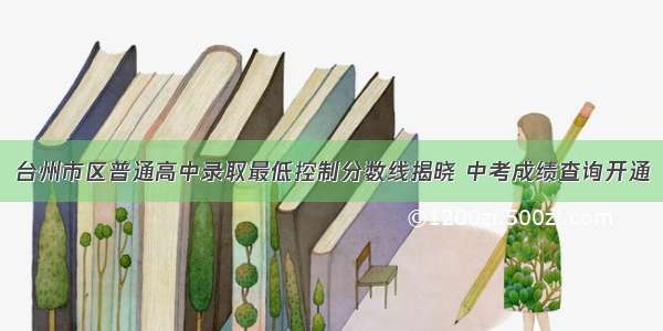 台州市区普通高中录取最低控制分数线揭晓 中考成绩查询开通