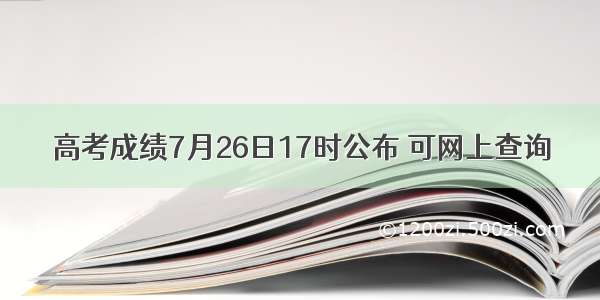 高考成绩7月26日17时公布 可网上查询