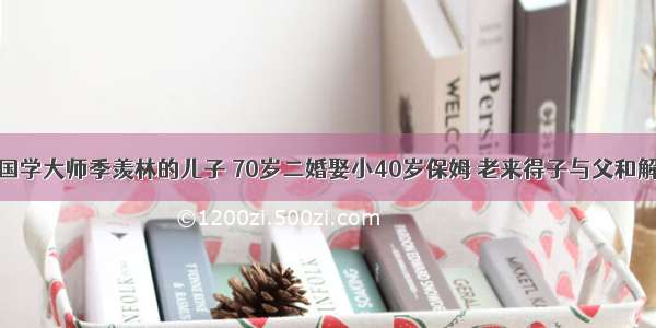 国学大师季羡林的儿子 70岁二婚娶小40岁保姆 老来得子与父和解